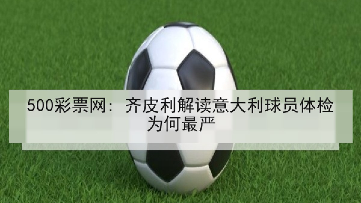500彩票网: 齐皮利解读意大利球员体检为何最严