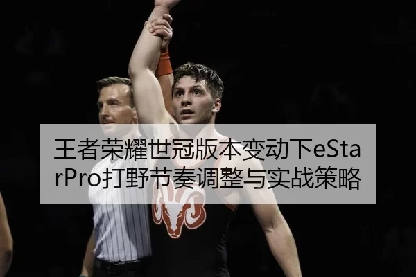 王者荣耀世冠版本变动下eStarPro打野节奏调整与实战策略
