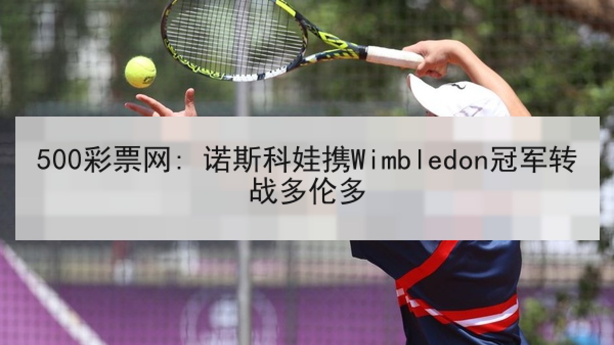 500彩票网: 诺斯科娃携Wimbledon冠军转战多伦多 500彩票网: 诺斯科娃携Wimbledon冠军转战多伦多