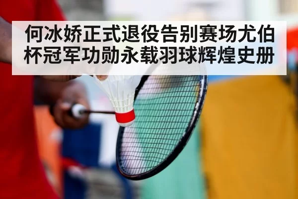 何冰娇正式退役告别赛场尤伯杯冠军功勋永载羽球辉煌史册