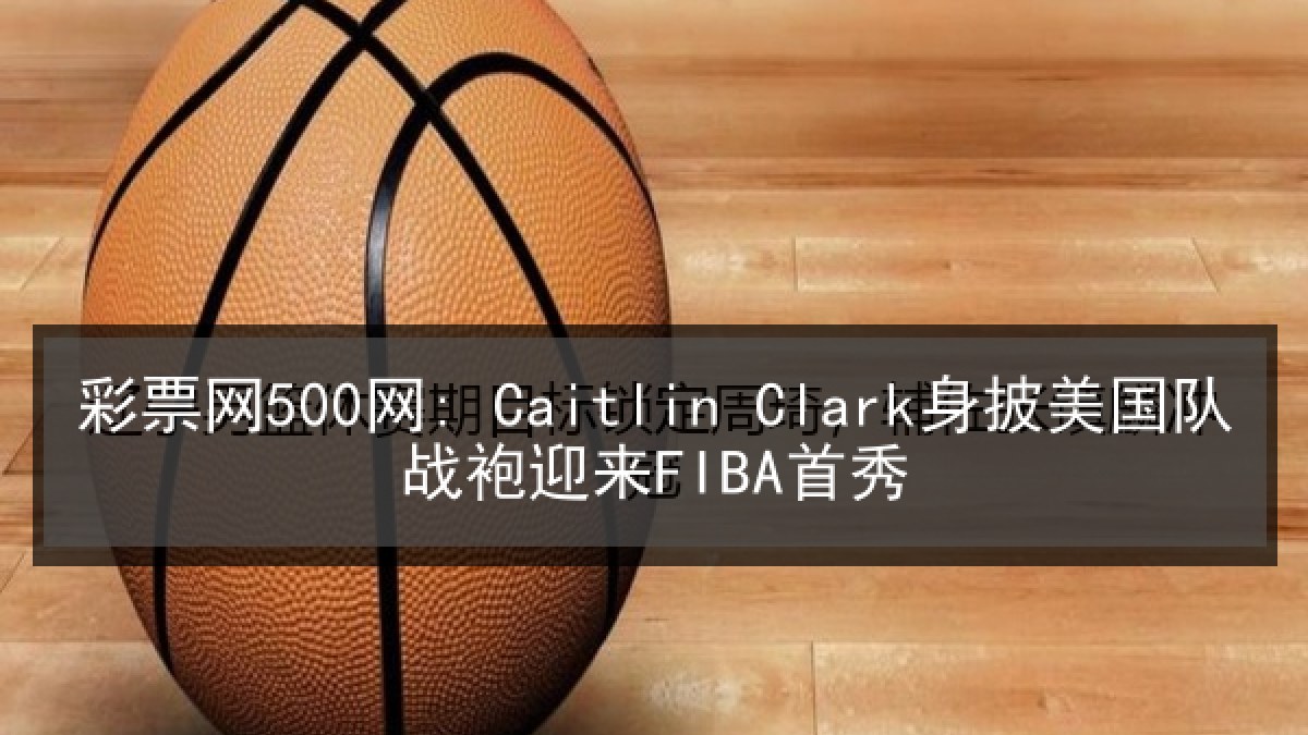 彩票网500网: Caitlin Clark身披美国队战袍迎来FIBA首秀