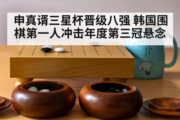 申真谞三星杯晋级八强 韩国围棋第一人冲击年度第三冠悬念
